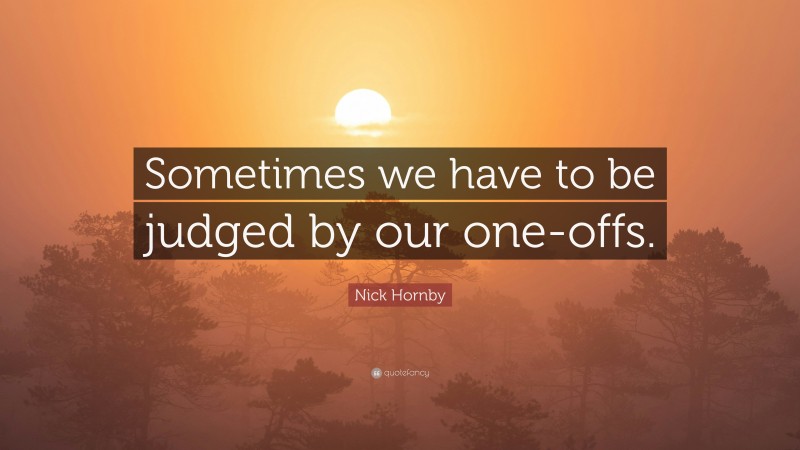 Nick Hornby Quote: “Sometimes we have to be judged by our one-offs.”