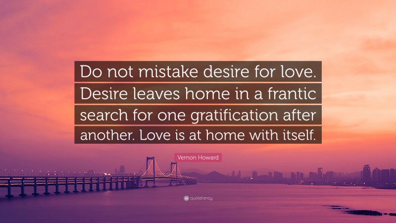 Vernon Howard Quote: “Do not mistake desire for love. Desire leaves home in a frantic search for one gratification after another. Love is at home with itself.”