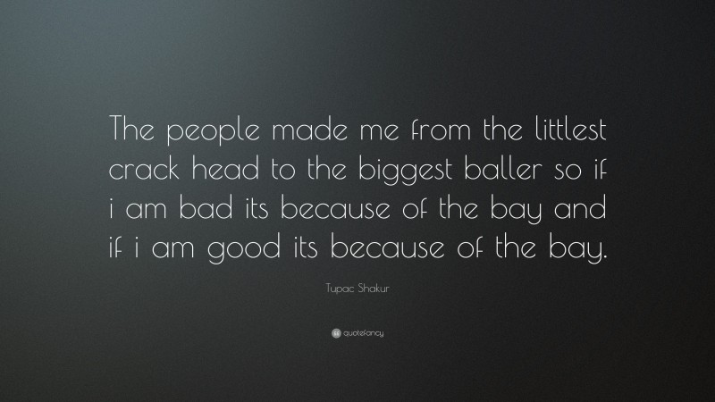 Tupac Shakur Quote: “The people made me from the littlest crack head to the biggest baller so if i am bad its because of the bay and if i am good its because of the bay.”