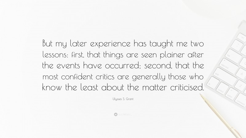 Ulysses S. Grant Quote: “But my later experience has taught me two lessons: first, that things are seen plainer after the events have occurred; second, that the most confident critics are generally those who know the least about the matter criticised.”