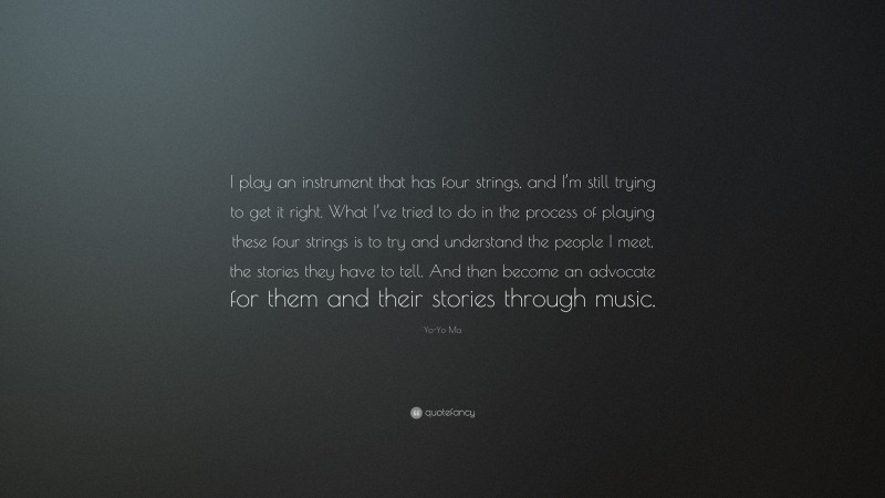 Yo-Yo Ma Quote: “I play an instrument that has four strings, and I’m still trying to get it right. What I’ve tried to do in the process of playing these four strings is to try and understand the people I meet, the stories they have to tell. And then become an advocate for them and their stories through music.”