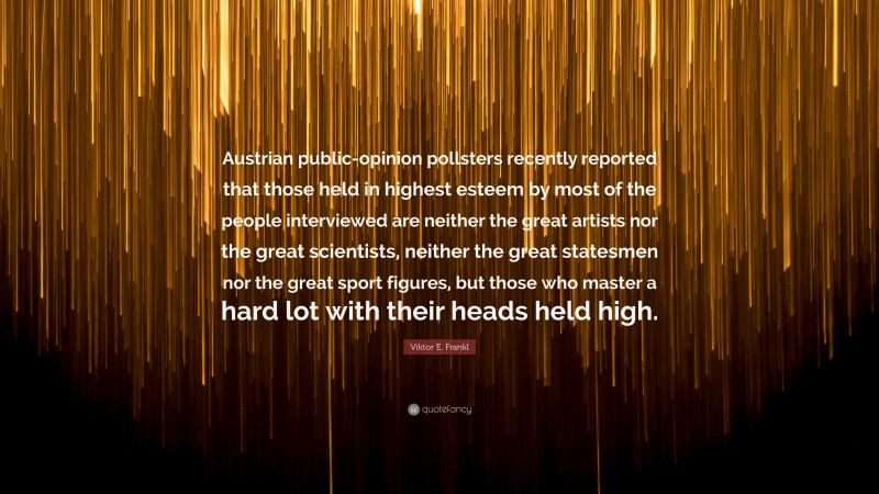 Viktor E. Frankl Quote: “Austrian public-opinion pollsters recently reported that those held in highest esteem by most of the people interviewed are neither the great artists nor the great scientists, neither the great statesmen nor the great sport figures, but those who master a hard lot with their heads held high.”