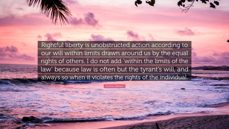 Thomas Jefferson Quote: “Rightful liberty is unobstructed action according to our will within limits drawn around us by the equal rights of others. I do not add ‘within the limits of the law’ because law is often but the tyrant’s will, and always so when it violates the rights of the individual.”