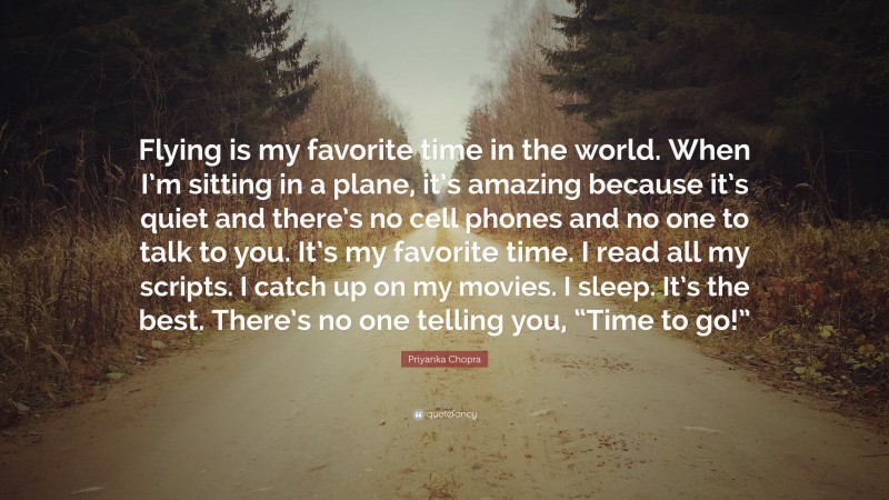 Priyanka Chopra Quote: “Flying is my favorite time in the world. When I’m sitting in a plane, it’s amazing because it’s quiet and there’s no cell phones and no one to talk to you. It’s my favorite time. I read all my scripts. I catch up on my movies. I sleep. It’s the best. There’s no one telling you, “Time to go!””