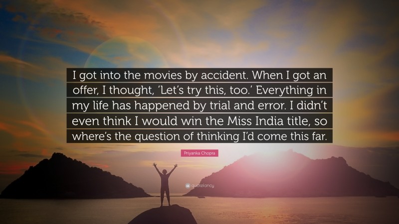 Priyanka Chopra Quote: “I got into the movies by accident. When I got an offer, I thought, ‘Let’s try this, too.’ Everything in my life has happened by trial and error. I didn’t even think I would win the Miss India title, so where’s the question of thinking I’d come this far.”