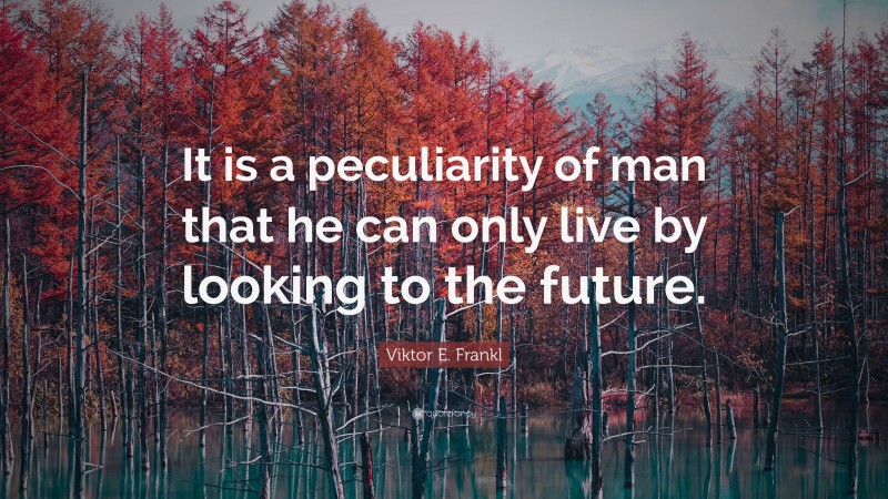 Viktor E. Frankl Quote: “It is a peculiarity of man that he can only live by looking to the future.”