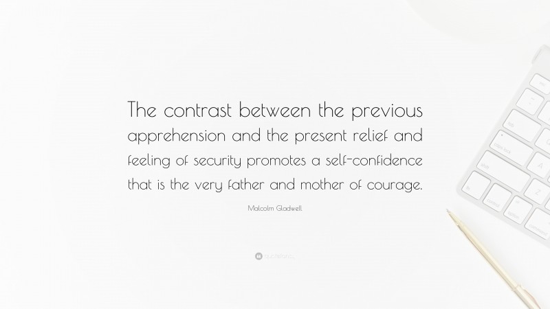 Malcolm Gladwell Quote: “The contrast between the previous apprehension and the present relief and feeling of security promotes a self-confidence that is the very father and mother of courage.”