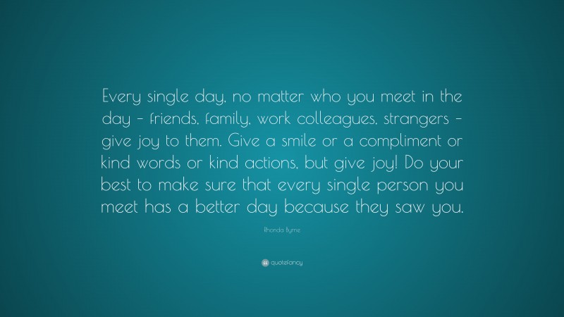 Rhonda Byrne Quote: “Every single day, no matter who you meet in the day – friends, family, work colleagues, strangers – give joy to them. Give a smile or a compliment or kind words or kind actions, but give joy! Do your best to make sure that every single person you meet has a better day because they saw you.”