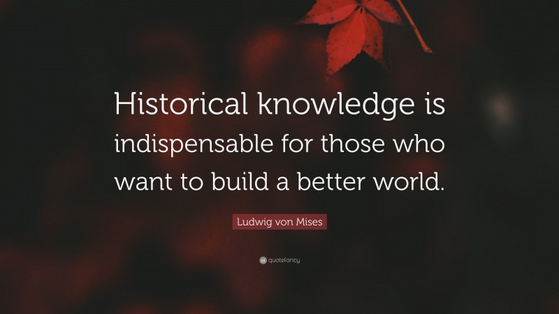 Ludwig von Mises Quote: “Historical knowledge is indispensable for those who want to build a better world.”