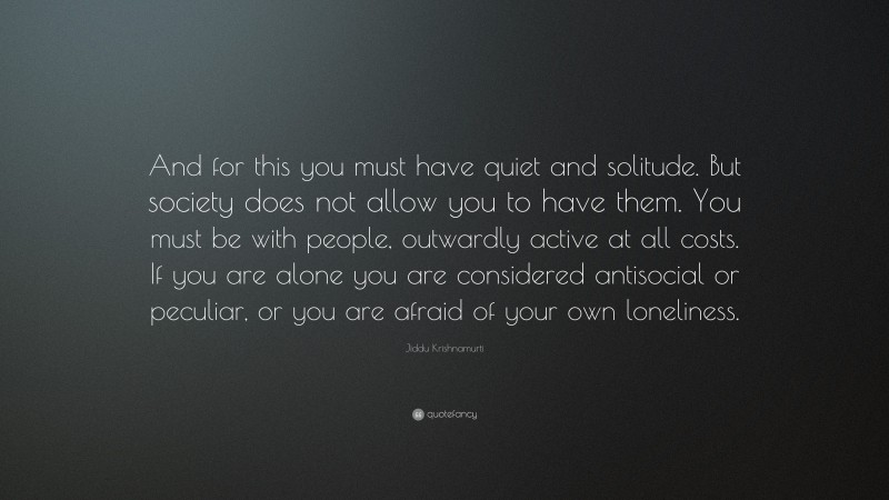 Jiddu Krishnamurti Quote: “And for this you must have quiet and solitude. But society does not allow you to have them. You must be with people, outwardly active at all costs. If you are alone you are considered antisocial or peculiar, or you are afraid of your own loneliness.”