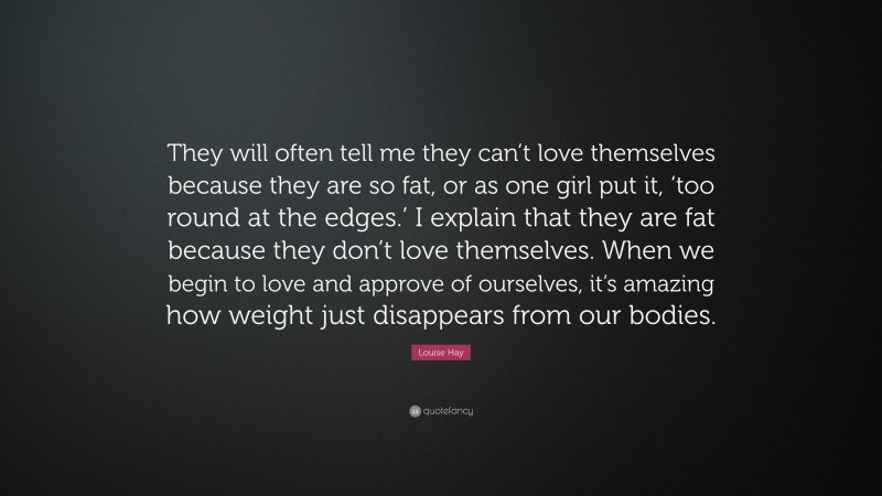 Louise Hay Quote: “They will often tell me they can’t love themselves because they are so fat, or as one girl put it, ‘too round at the edges.’ I explain that they are fat because they don’t love themselves. When we begin to love and approve of ourselves, it’s amazing how weight just disappears from our bodies.”