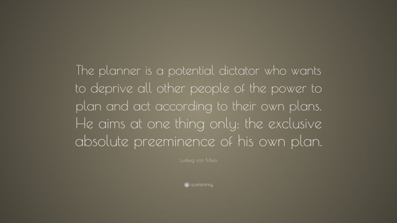Ludwig von Mises Quote: “The planner is a potential dictator who wants to deprive all other people of the power to plan and act according to their own plans. He aims at one thing only: the exclusive absolute preeminence of his own plan.”