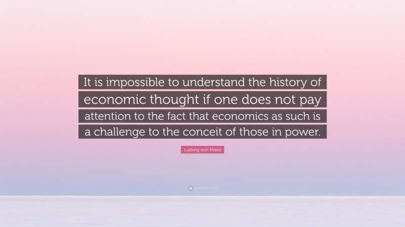 Ludwig von Mises Quote: “It is impossible to understand the history of economic thought if one does not pay attention to the fact that economics as such is a challenge to the conceit of those in power.”