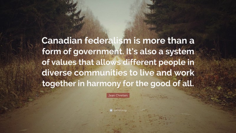 Jean Chretien Quote: “Canadian federalism is more than a form of government. It’s also a system of values that allows different people in diverse communities to live and work together in harmony for the good of all.”