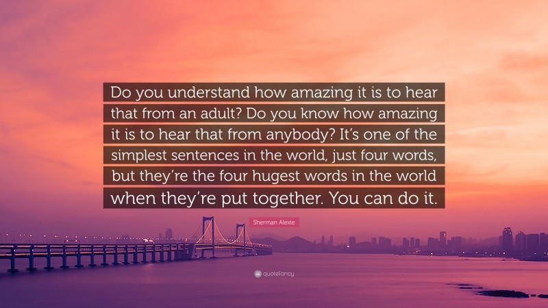 Sherman Alexie Quote: “Do you understand how amazing it is to hear that from an adult? Do you know how amazing it is to hear that from anybody? It’s one of the simplest sentences in the world, just four words, but they’re the four hugest words in the world when they’re put together. You can do it.”