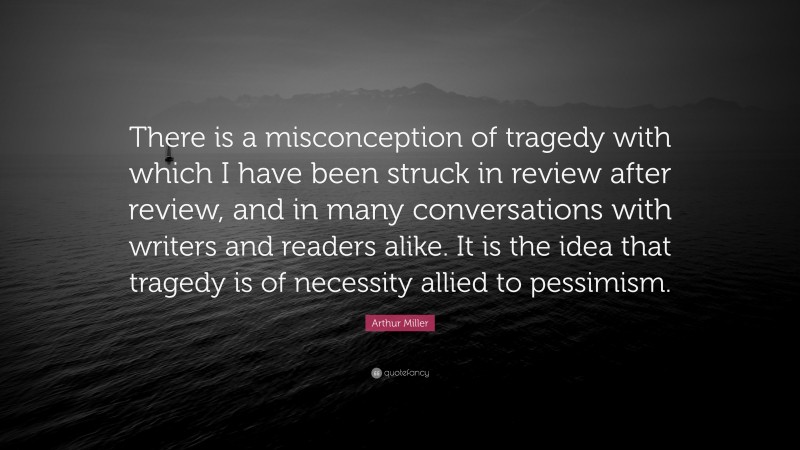 Arthur Miller Quote: “There is a misconception of tragedy with which I have been struck in review after review, and in many conversations with writers and readers alike. It is the idea that tragedy is of necessity allied to pessimism.”