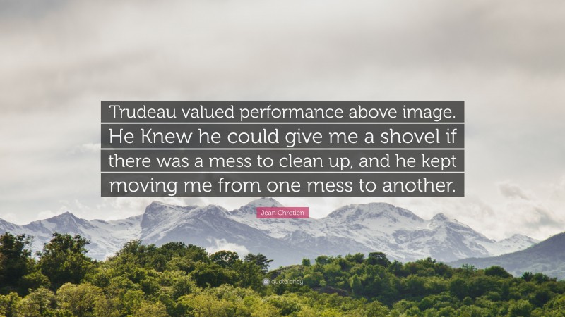 Jean Chretien Quote: “Trudeau valued performance above image. He Knew he could give me a shovel if there was a mess to clean up, and he kept moving me from one mess to another.”