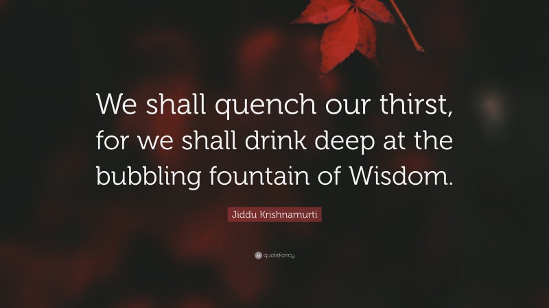 Jiddu Krishnamurti Quote: “We shall quench our thirst, for we shall drink deep at the bubbling fountain of Wisdom.”