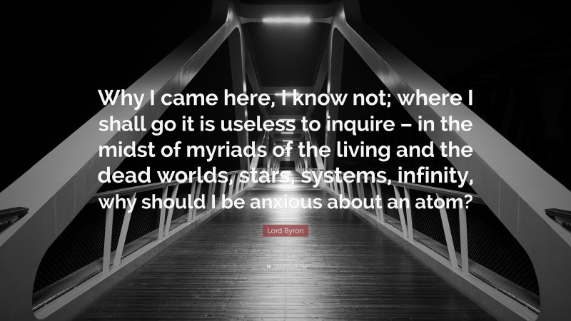 Lord Byron Quote: “Why I came here, I know not; where I shall go it is useless to inquire – in the midst of myriads of the living and the dead worlds, stars, systems, infinity, why should I be anxious about an atom?”