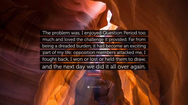 Jean Chretien Quote: “The problem was, I enjoyed Question Period too much and loved the challenge it provided. Far from being a dreaded burden, it had become an exciting part of my life; opposition members attacked me, I fought back, I won or lost or held them to draw, and the next day we did it all over again.”