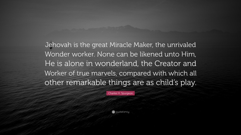 Charles H. Spurgeon Quote: “Jehovah is the great Miracle Maker, the unrivaled Wonder worker. None can be likened unto Him, He is alone in wonderland, the Creator and Worker of true marvels, compared with which all other remarkable things are as child’s play.”