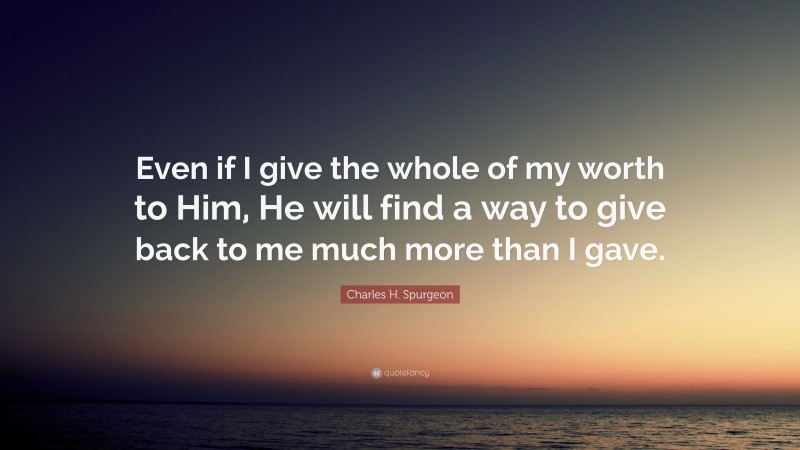 Charles H. Spurgeon Quote: “Even if I give the whole of my worth to Him, He will find a way to give back to me much more than I gave.”