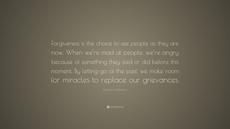 Marianne Williamson Quote: “Forgiveness is the choice to see people as they are now. When we’re mad at people, we’re angry because of something they said or did before this moment. By letting go of the past, we make room for miracles to replace our grievances.”
