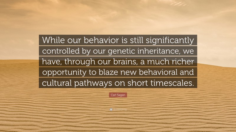 Carl Sagan Quote: “While our behavior is still significantly controlled by our genetic inheritance, we have, through our brains, a much richer opportunity to blaze new behavioral and cultural pathways on short timescales.”