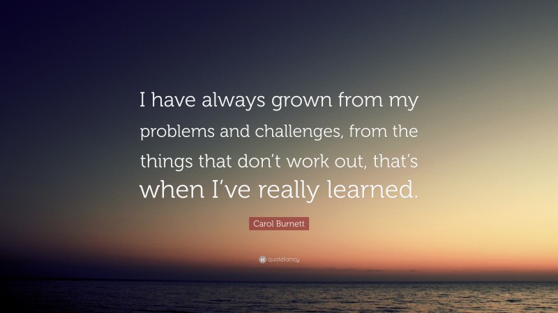 Carol Burnett Quote: “I have always grown from my problems and challenges, from the things that don’t work out, that’s when I’ve really learned.”