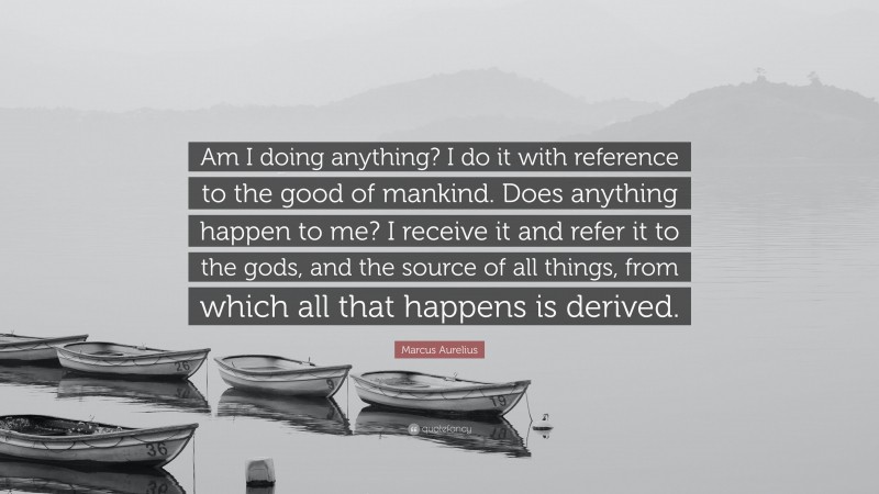 Marcus Aurelius Quote: “Am I doing anything? I do it with reference to the good of mankind. Does anything happen to me? I receive it and refer it to the gods, and the source of all things, from which all that happens is derived.”