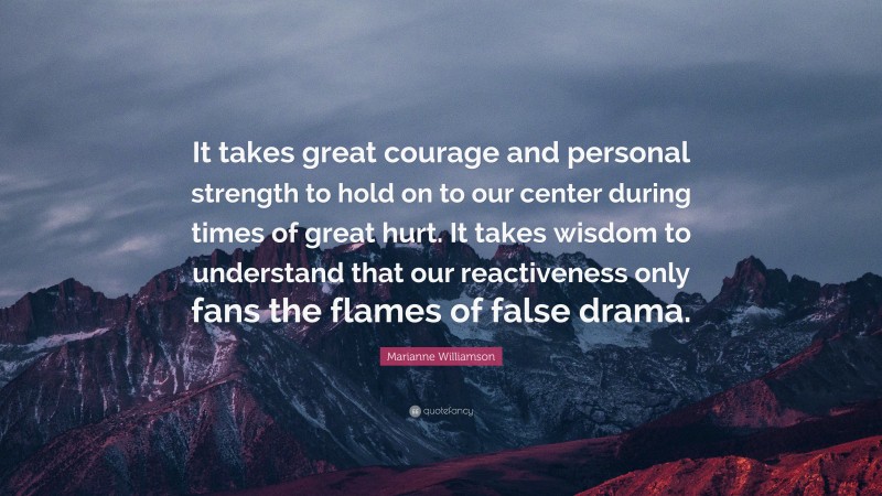 Marianne Williamson Quote: “It takes great courage and personal strength to hold on to our center during times of great hurt. It takes wisdom to understand that our reactiveness only fans the flames of false drama.”