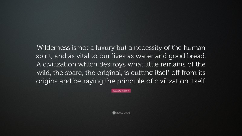 Edward Abbey Quote: “Wilderness is not a luxury but a necessity of the human spirit, and as vital to our lives as water and good bread. A civilization which destroys what little remains of the wild, the spare, the original, is cutting itself off from its origins and betraying the principle of civilization itself.”