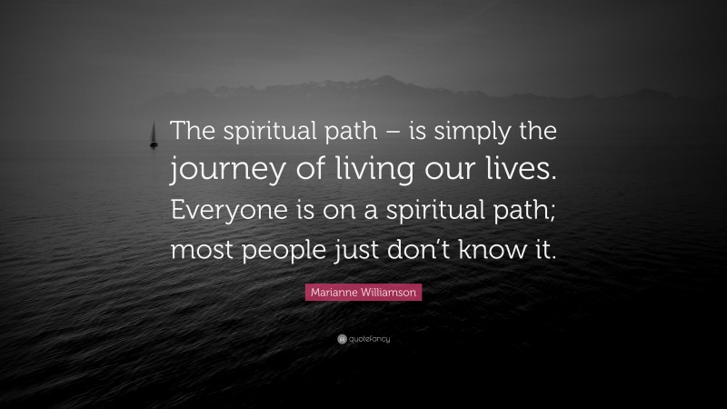 Marianne Williamson Quote: “The spiritual path – is simply the journey of living our lives. Everyone is on a spiritual path; most people just don’t know it.”