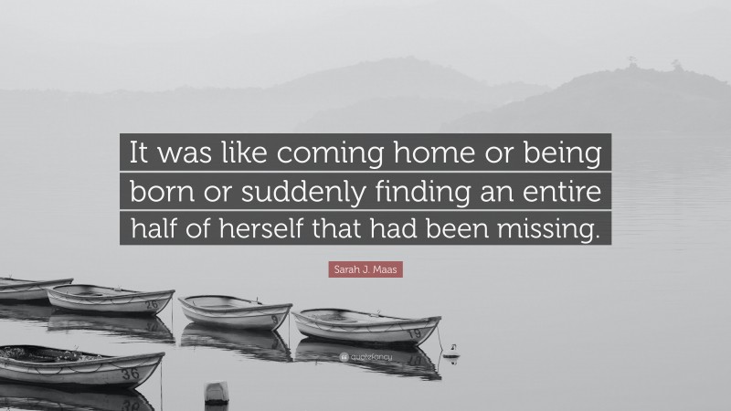 Sarah J. Maas Quote: “It was like coming home or being born or suddenly finding an entire half of herself that had been missing.”