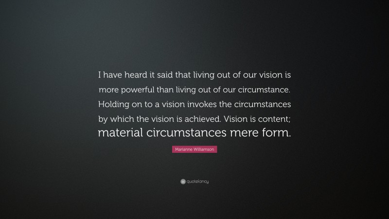 Marianne Williamson Quote: “I have heard it said that living out of our vision is more powerful than living out of our circumstance. Holding on to a vision invokes the circumstances by which the vision is achieved. Vision is content; material circumstances mere form.”