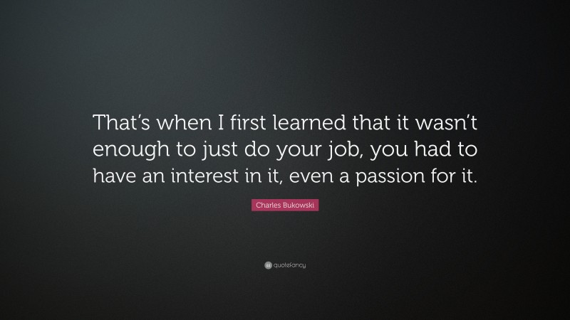 Charles Bukowski Quote: “That’s when I first learned that it wasn’t enough to just do your job, you had to have an interest in it, even a passion for it.”