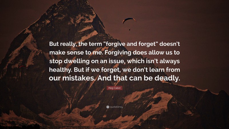 Meg Cabot Quote: “But really, the term “forgive and forget” doesn’t make sense to me. Forgiving does allow us to stop dwelling on an issue, which isn’t always healthy. But if we forget, we don’t learn from our mistakes. And that can be deadly.”