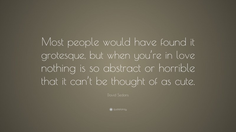David Sedaris Quote: “Most people would have found it grotesque, but when you’re in love nothing is so abstract or horrible that it can’t be thought of as cute.”