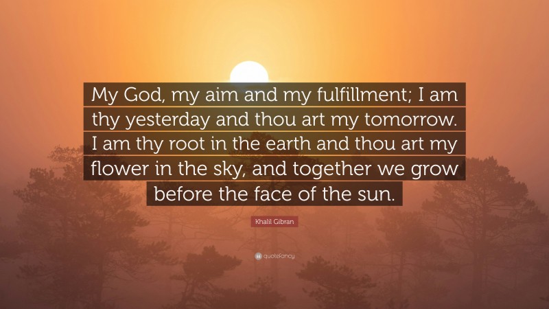 Khalil Gibran Quote: “My God, my aim and my fulfillment; I am thy yesterday and thou art my tomorrow. I am thy root in the earth and thou art my flower in the sky, and together we grow before the face of the sun.”