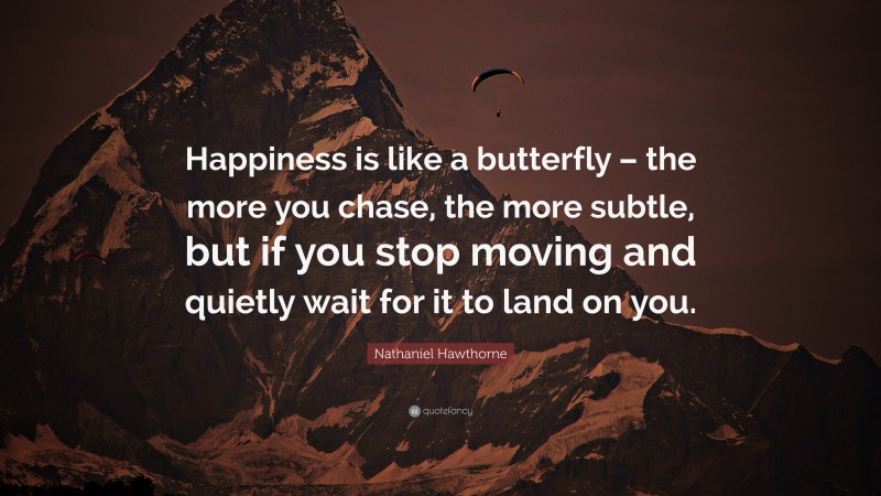 Nathaniel Hawthorne Quote: “Happiness is like a butterfly – the more you chase, the more subtle, but if you stop moving and quietly wait for it to land on you.”