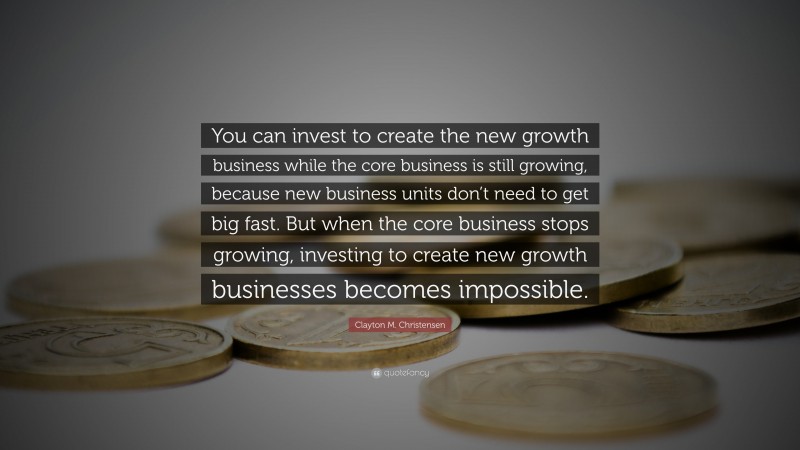 Clayton M. Christensen Quote: “You can invest to create the new growth business while the core business is still growing, because new business units don’t need to get big fast. But when the core business stops growing, investing to create new growth businesses becomes impossible.”