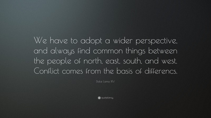 Dalai Lama XIV Quote: “We have to adopt a wider perspective, and always find common things between the people of north, east, south, and west. Conflict comes from the basis of differencs.”