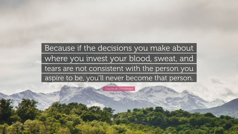 Clayton M. Christensen Quote: “Because if the decisions you make about where you invest your blood, sweat, and tears are not consistent with the person you aspire to be, you’ll never become that person.”