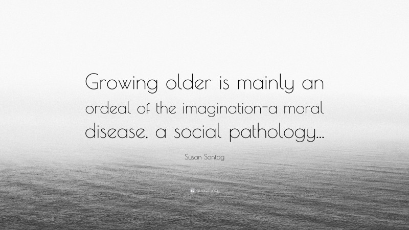 Susan Sontag Quote: “Growing older is mainly an ordeal of the imagination-a moral disease, a social pathology...”