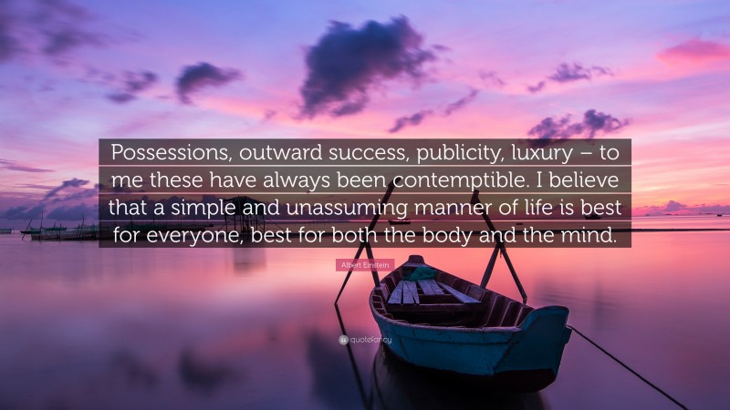 Albert Einstein Quote: “Possessions, outward success, publicity, luxury – to me these have always been contemptible. I believe that a simple and unassuming manner of life is best for everyone, best for both the body and the mind.”