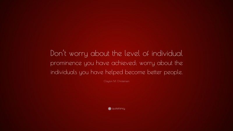 Clayton M. Christensen Quote: “Don’t worry about the level of individual prominence you have achieved; worry about the individuals you have helped become better people.”
