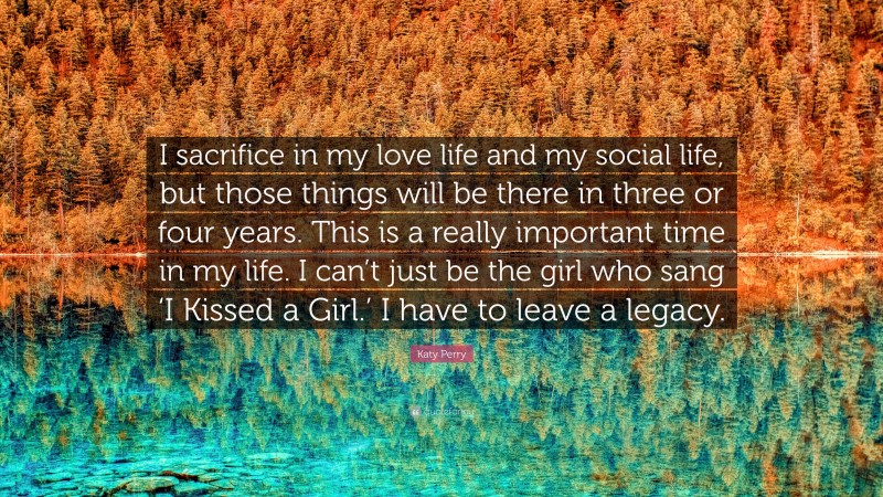 Katy Perry Quote: “I sacrifice in my love life and my social life, but those things will be there in three or four years. This is a really important time in my life. I can’t just be the girl who sang ‘I Kissed a Girl.’ I have to leave a legacy.”