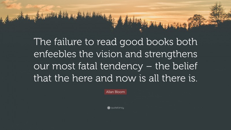 Allan Bloom Quote: “The failure to read good books both enfeebles the vision and strengthens our most fatal tendency – the belief that the here and now is all there is.”
