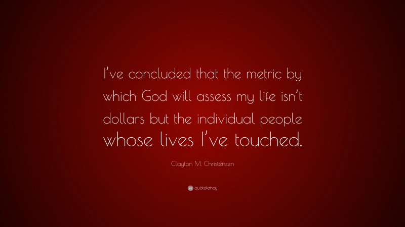 Clayton M. Christensen Quote: “I’ve concluded that the metric by which God will assess my life isn’t dollars but the individual people whose lives I’ve touched.”