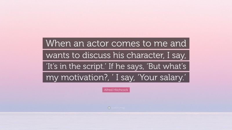 Alfred Hitchcock Quote: “When an actor comes to me and wants to discuss his character, I say, ‘It’s in the script.’ If he says, ‘But what’s my motivation?, ’ I say, ‘Your salary.’”